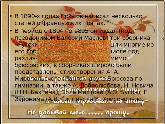 В 1890-х годах Брюсов написал несколько статей о французских поэтах. В период с 1894 по 1895 он издал (под псевдонимом Валерий Маслов) три сборника «Русские символисты», куда вошли многие из его собственных стихов (в том числе под различными псевдонимами); помимо брюсовских, в сборниках широко были представлены стихотворения А. А. Миропольского (Ланга), друга Брюсова по гимназии, а также А. Добролюбова, Н. Новича (Н.Н. Бахтина), Эрла Мартова (А.Э. Бугон), Г. Заронима (А.В. Гиппиус) и В. Хрисонопуло. 