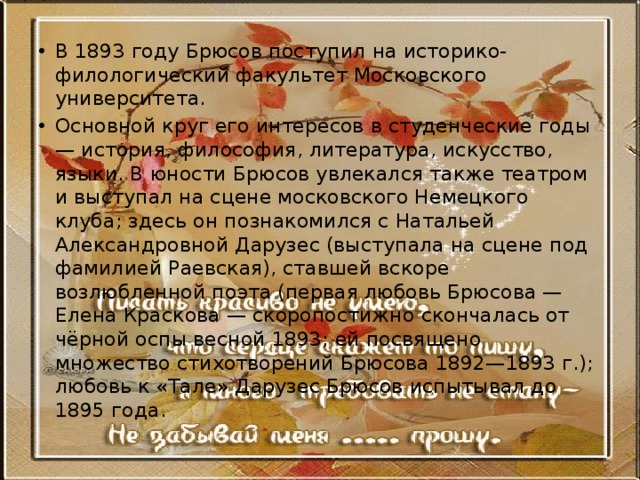 В 1893 году Брюсов поступил на историко-филологический факультет Московского университета. Основной круг его интересов в студенческие годы — история, философия, литература, искусство, языки. В юности Брюсов увлекался также театром и выступал на сцене московского Немецкого клуба; здесь он познакомился с Натальей Александровной Дарузес (выступала на сцене под фамилией Раевская), ставшей вскоре возлюбленной поэта (первая любовь Брюсова — Елена Краскова — скоропостижно скончалась от чёрной оспы весной 1893; ей посвящено множество стихотворений Брюсова 1892—1893 г.); любовь к «Тале» Дарузес Брюсов испытывал до 1895 года. 