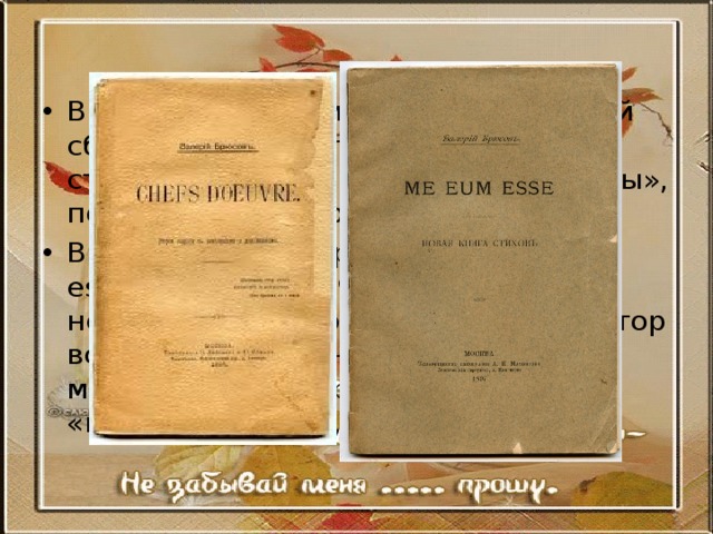 В 1895 году появился на свет первый сборник исключительно брюсовских стихов — «Chefs d’oeuvre» («Шедевры», посвященный Миропольскому); В следующем сборнике — «Me eum esse» («Это я», 1897) Брюсов незначительно прогрессировал » автор всё ещё видится нам холодным мечтателем, отстранённым от «внешнего» мира, 
