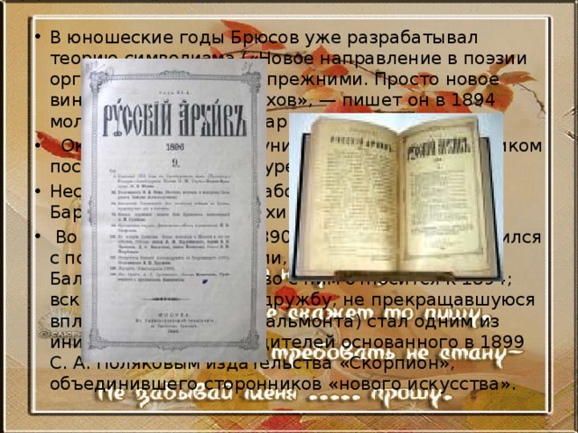 В юношеские годы Брюсов уже разрабатывал теорию символизма («Новое направление в поэзии органически связано с прежними. Просто новое вино требует новых мехов», — пишет он в 1894 молодому поэту Ф. Е. Зарину (Несвицкому)).   Окончив в 1899 году университет, Брюсов целиком посвятил себя литературе. Несколько лет он проработал в журнале П. И. Бартенева «Русский архив».  Во второй половине 1890-х годов Брюсов сблизился с поэтами-символистами, в частности — с К. Д. Бальмонтом (знакомство с ним относится к 1894; вскоре перешедшее в дружбу, не прекращавшуюся вплоть до эмиграции Бальмонта) стал одним из инициаторов и руководителей основанного в 1899 С. А. Поляковым издательства «Скорпион», объединившего сторонников «нового искусства». 