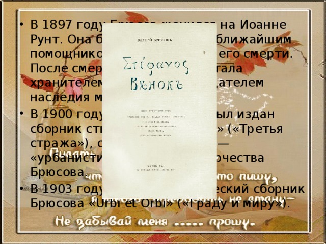В 1897 году Брюсов женился на Иоанне Рунт. Она была спутницей и ближайшим помощником поэта до самой его смерти. После смерти Брюсова она стала хранителем его архива и издателем наследия мужа. В 1900 году в «Скорпионе» был издан сборник стихов «Tertia Vigilia» («Третья стража»), открывший новый — «урбанистический» этап творчества Брюсова. В 1903 году выходит поэтический сборник Брюсова «Urbi et Orbi» («Граду и миру»). 