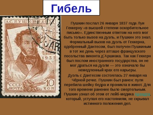 Гибель Пушкин послал 26 января 1837 года Луи Геккерну «в высшей степени оскорбительное письмо». Единственным ответом на него мог быть только вызов на дуэль, и Пушкин это знал. Формальный вызов на дуэль от Геккерна, одобренный Дантесом, был получен Пушкиным в тот же день через атташе французского посольства виконта д`Аршиака. Так как Геккерн был послом иностранного государства, он не мог драться на дуэли — это означало бы немедленный крах его карьеры. Дуэль с Дантесом состоялась 27 января на Чёрной речке. Пушкин был ранен: пуля перебила шейку бедра и проникла в живот. Для того времени ранение было смертельным. Пушкин узнал об этом от лейб-медика Арендта , который, уступая его настояниям, не скрывал истинного положения дел. 