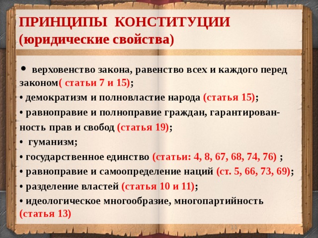 ПРИНЦИПЫ КОНСТИТУЦИИ  (юридические свойства) • верховенство закона, равенство всех и каждого перед законом ( статьи 7 и 15) ; • демократизм и полновластие народа (статья 15) ; • равноправие и полноправие граждан, гарантирован- ность прав и свобод (статья 19) ; • гуманизм; • государственное единство (статьи: 4, 8, 67, 68, 74, 76) ; • равноправие и самоопределение наций (ст. 5, 66, 73, 69) ; • разделение властей (статья 10 и 11) ; • идеологическое многообразие, многопартийность (статья 13)