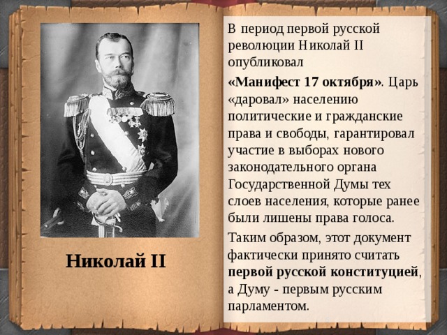В период первой русской революции Николай II опубликовал «Манифест 17 октября» . Царь «даровал» населению политические и гражданские права и свободы, гарантировал участие в выборах нового законодательного органа Государственной Думы тех слоев населения, которые ранее были лишены права голоса. Таким образом, этот документ фактически принято считать первой русской конституцией , а Думу - первым русским парламентом. Николай II