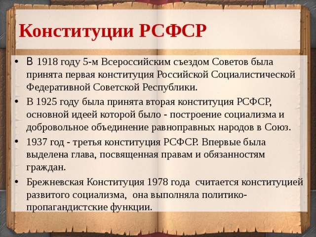 Конституции РСФСР В 1918 году 5-м Всероссийским съездом Советов была принята первая конституция Российской Социалистической Федеративной Советской Республики. В 1925 году была принята вторая конституция РСФСР, основной идеей которой было - построение социализма и добровольное объединение равноправных народов в Союз. 1937 год - третья конституция РСФСР. Впервые была выделена глава, посвященная правам и обязанностям граждан. Брежневская Конституция 1978 года считается конституцией развитого социализма, она выполняла политико-пропагандистские функции.