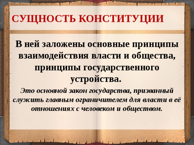 СУЩНОСТЬ КОНСТИТУЦИИ В ней заложены основные принципы взаимодействия власти и общества, принципы государственного устройства. Это основной закон государства, призванный служить главным ограничителем для власти в её отношениях с человеком и обществом.