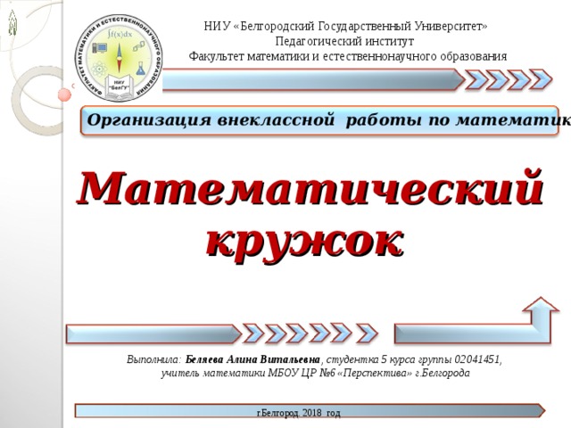 НИУ «Белгородский Государственный Университет» Педагогический институт  Факультет математики и естественнонаучного образования Организация внеклассной работы по математике  Математический кружок  Выполнила: Беляева Алина Витальевна , студентка 5 курса группы 02041451, учитель математики МБОУ ЦР №6 «Перспектива» г.Белгорода   г.Белгород. 2018 год