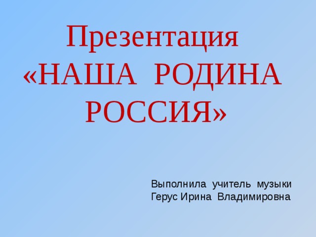 Презентация  «НАША РОДИНА РОССИЯ»  Выполнила учитель музыки Герус Ирина Владимировна 