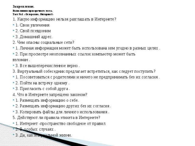Закрепление. Выполнение проверочного теста. Тест No1 «Осторожно, Интернет!» 1. Какую информацию нельзя разглашать в Интернете? 1. Свои увлечения 2. Свой псевдоним 3. Домашний адрес. 2. Чем опасны социальные сети? 1. Личная информация может быть использована кем угодно в разных целях . 2. При просмотре неопознанных ссылок компьютер может быть взломан . 3. Все вышеперечисленное верно . 3. Виртуальный собеседник предлагает встретиться, как следует поступить? 1. Посоветоваться с родителями и ничего не предпринимать без их согласия . 2. Пойти на встречу одному . 3. Пригласить с собой друга . 4. Что в Интернете запрещено законом? 1. Размещать информацию о себе. 2. Размещать информацию других без их согласия . 3. Копировать файлы для личного использования . 5. Действуют ли правила этикета в Интернете? 1. Интернет -пространство свободное от правил 2. В особых случаях . 3. Да, как и в реальной жизни. 