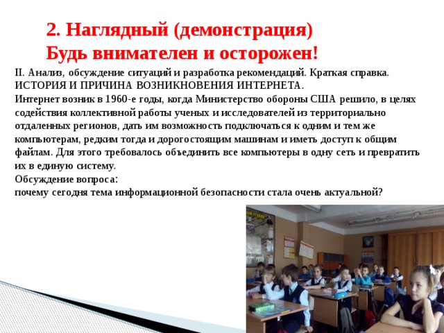 2. Наглядный (демонстрация) Будь внимателен и осторожен! II. Анализ, обсуждение ситуаций и разработка рекомендаций. Краткая справка. ИСТОРИЯ И ПРИЧИНА ВОЗНИКНОВЕНИЯ ИНТЕРНЕТА. Интернет возник в 1960-е годы, когда Министерство обороны США решило, в целях содействия коллективной работы ученых и исследователей из территориально отдаленных регионов, дать им возможность подключаться к одним и тем же компьютерам, редким тогда и дорогостоящим машинам и иметь доступ к общим файлам. Для этого требовалось объединить все компьютеры в одну сеть и превратить их в единую систему. Обсуждение вопроса : почему сегодня тема информационной безопасности стала очень актуальной? 