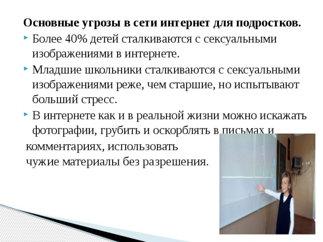 Основные угрозы в сети интернет для подростков. Более 40% детей сталкиваются с сексуальными изображениями в интернете. Младшие школьники сталкиваются с сексуальными изображениями реже, чем старшие, но испытывают больший стресс. В интернете как и в реальной жизни можно искажать фотографии, грубить и оскорблять в письмах и комментариях, использовать чужие материалы без разрешения. 