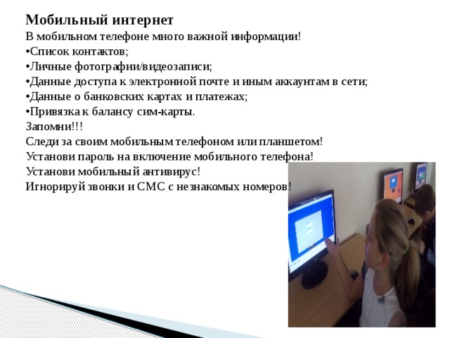Мобильный интернет В мобильном телефоне много важной информации! • Список контактов; • Личные фотографии/видеозаписи; • Данные доступа к электронной почте и иным аккаунтам в сети; • Данные о банковских картах и платежах; • Привязка к балансу сим-карты. Запомни!!! Следи за своим мобильным телефоном или планшетом! Установи пароль на включение мобильного телефона! Установи мобильный антивирус! Игнорируй звонки и СМС с незнакомых номеров! 