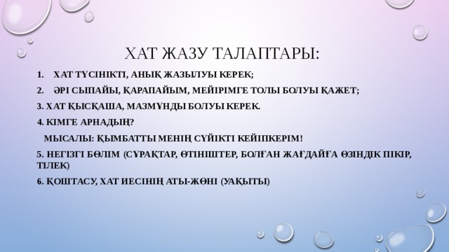 Хат жазу талаптары: Хат түсінікті, анық жазылуы керек; Әрі сыпайы, қарапайым, мейірімге толы болуы қажет; 3. Хат қысқаша, мазмұнды болуы керек. 4. Кімге арнадың?  Мысалы: Қымбатты менің сүйікті кейіпкерім! 5. Негізгі бөлім (сұрақтар, өтініштер, болған жағдайға өзіндік пікір, тілек) 6. Қоштасу, хат иесінің аты-жөні (уақыты) 