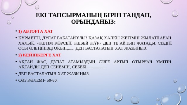Екі тапсырманың бірін таңдап, орындаңыз:   1) Авторға хат Құрметті, Дулат Бабатайұлы! Қазақ халқы жетімін жылатпаған халық. «Жетім көрсең, жебей жүр» деп те айтып жатады. Сіздің осы өлеңіңізді оқып,...... деп басталатын хат жазыңыз. 2) Кейіпкерге хат Ақтан жас, Дулат атамыздың сізге артып отырған үмітін ақтайды деп сенемін, себебі................... деп басталатын хат жазыңыз. Сөз көлемі- 50-60. 