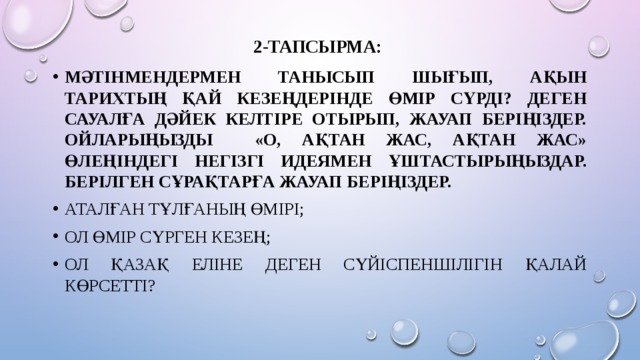 2-тапсырма:   Мәтінмендермен танысып шығып, ақын тарихтың қай кезеңдерінде өмір сүрді? деген сауалға дәйек келтіре отырып, жауап беріңіздер. Ойларыңызды «О, Ақтан жас, Ақтан жас» өлеңіндегі негізгі идеямен ұштастырыңыздар. Берілген сұрақтарға жауап беріңіздер. Аталған тұлғаның өмірі; Ол өмір сүрген кезең; Ол Қазақ Еліне деген сүйіспеншілігін қалай көрсетті? 