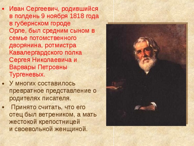 Иван Сергеевич, родившийся в полдень 9 ноября 1818 года в губернском городе Орле, был средним сыном в семье потомственного дворянина, ротмистра Кавалергардского полка Сергея Николаевича и Варвары Петровны Тургеневых. У многих составилось превратное представление о родителях писателя.  Принято считать, что его отец был ветреником, а мать жестокой крепостницей и своевольной женщиной.   