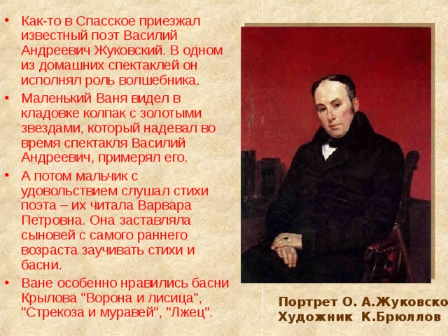 Как-то в Спасское приезжал известный поэт Василий Андреевич Жуковский. В одном из домашних спектаклей он исполнял роль волшебника. Маленький Ваня видел в кладовке колпак с золотыми звездами, который надевал во время спектакля Василий Андреевич, примерял его. А потом мальчик с удовольствием слушал стихи поэта – их читала Варвара Петровна. Она заставляла сыновей с самого раннего возраста заучивать стихи и басни. Ване особенно нравились басни Крылова 