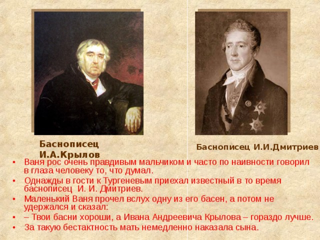 Баснописец И.А.Крылов Баснописец И.И.Дмитриев Ваня рос очень правдивым мальчиком и часто по наивности говорил в глаза человеку то, что думал. Однажды в гости к Тургеневым приехал известный в то время баснописец И. И. Дмитриев. Маленький Ваня прочел вслух одну из его басен, а потом не удержался и сказал: – Твои басни хороши, а Ивана Андреевича Крылова – гораздо лучше. За такую бестактность мать немедленно наказала сына.  