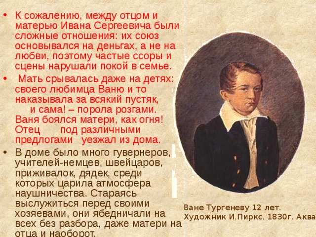 К сожалению, между отцом и матерью Ивана Сергеевича были сложные отношения: их союз основывался на деньгах, а не на любви, поэтому частые ссоры и сцены нарушали покой в семье.  Мать срывалась даже на детях: своего любимца Ваню и то наказывала за всякий пустяк, и сама! – порола розгами. Ваня боялся матери, как огня! Отец под различными предлогами уезжал из дома. В доме было много гувернеров, учителей-немцев, швейцаров, приживалок, дядек, среди которых царила атмосфера наушничества. Стараясь выслужиться перед своими хозяевами, они ябедничали на всех без разбора, даже матери на отца и наоборот. Ване Тургеневу 12 лет. Художник И.Пиркс. 1830г. Акварель 