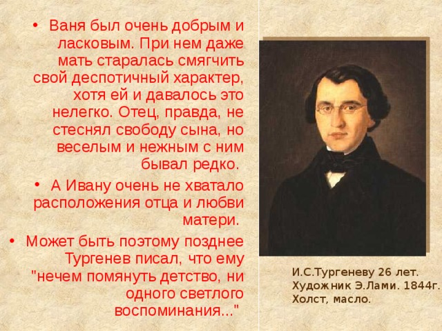 Ваня был очень добрым и ласковым. При нем даже мать старалась смягчить свой деспотичный характер, хотя ей и давалось это нелегко. Отец, правда, не стеснял свободу сына, но веселым и нежным с ним бывал редко. А Ивану очень не хватало расположения отца и любви матери. Может быть поэтому позднее Тургенев писал, что ему 