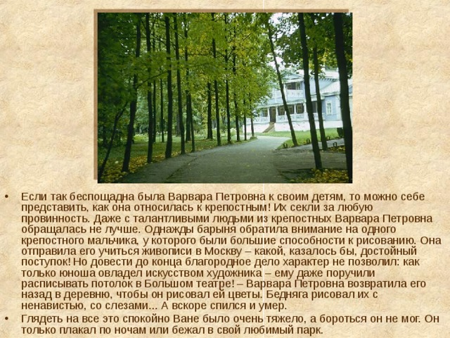 Если так беспощадна была Варвара Петровна к своим детям, то можно себе представить, как она относилась к крепостным! Их секли за любую провинность. Даже с талантливыми людьми из крепостных Варвара Петровна обращалась не лучше. Однажды барыня обратила внимание на одного крепостного мальчика, у которого были большие способности к рисованию. Она отправила его учиться живописи в Москву – какой, казалось бы, достойный поступок! Но довести до конца благородное дело характер не позволил: как только юноша овладел искусством художника – ему даже поручили расписывать потолок в Большом театре! – Варвара Петровна возвратила его назад в деревню, чтобы он рисовал ей цветы. Бедняга рисовал их с ненавистью, со слезами... А вскоре спился и умер. Глядеть на все это спокойно Ване было очень тяжело, а бороться он не мог. Он только плакал по ночам или бежал в свой любимый парк. 