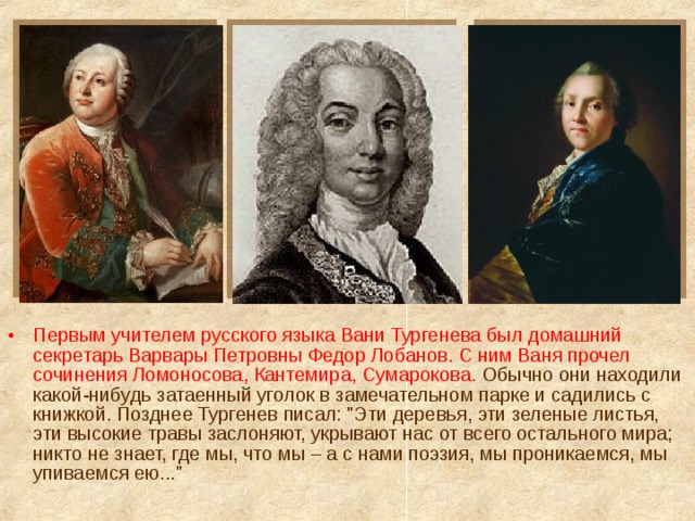 Первым учителем русского языка Вани Тургенева был домашний секретарь Варвары Петровны Федор Лобанов. С ним Ваня прочел сочинения Ломоносова, Кантемира, Сумарокова. Обычно они находили какой-нибудь затаенный уголок в замечательном парке и садились с книжкой. Позднее Тургенев писал: 