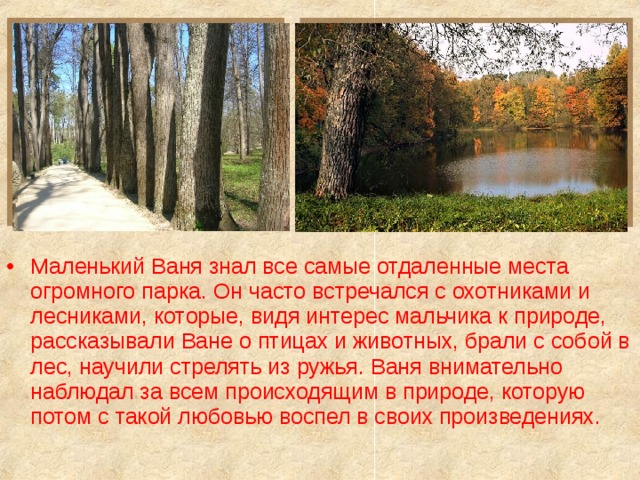 Маленький Ваня знал все самые отдаленные места огромного парка. Он часто встречался с охотниками и лесниками, которые, видя интерес мальчика к природе, рассказывали Ване о птицах и животных, брали с собой в лес, научили стрелять из ружья. Ваня внимательно наблюдал за всем происходящим в природе, которую потом с такой любовью воспел в своих произведениях.  
