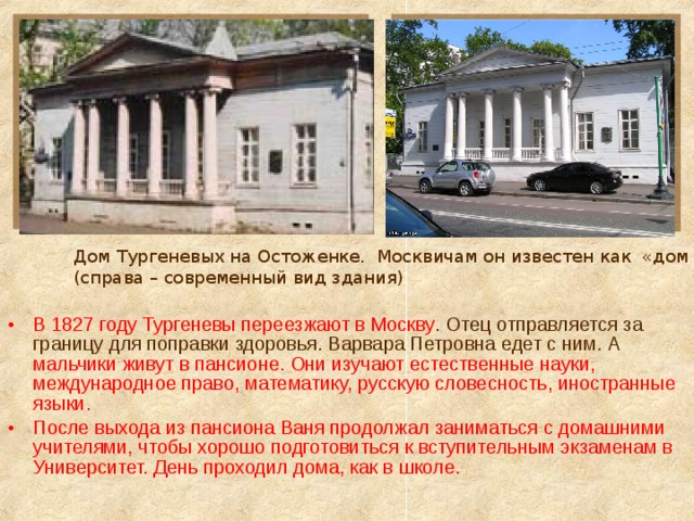 Дом Тургеневых на Остоженке. Москвичам он известен как «дом Му-му» (справа – современный вид здания) В 1827 году Тургеневы переезжают в Москву . Отец отправляется за границу для поправки здоровья. Варвара Петровна едет с ним. А мальчики живут в пансионе. Они изучают естественные науки, международное право, математику, русскую словесность, иностранные языки. После выхода из пансиона Ваня продолжал заниматься с домашними учителями, чтобы хорошо подготовиться к вступительным экзаменам в Университет. День проходил дома, как в школе. 