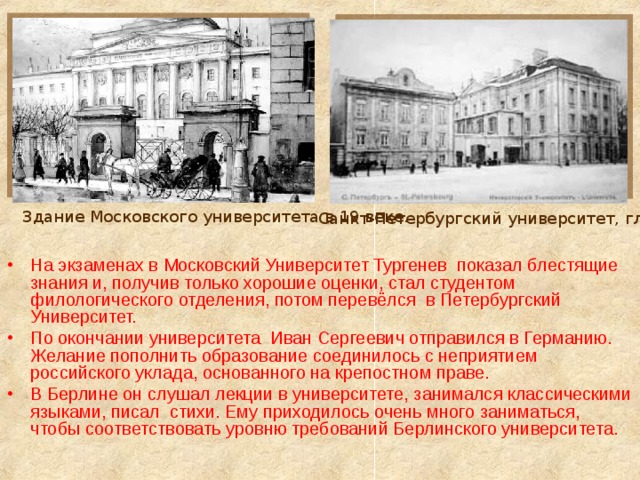 Здание Московского университета в 19 веке. Санкт-Петербургский университет, главный корпус На экзаменах в Московский Университет Тургенев показал блестящие знания и, получив только хорошие оценки, стал студентом филологического отделения, потом перевёлся в Петербургский Университет. По окончании университета Иван Сергеевич отправился в Германию. Желание пополнить образование соединилось с неприятием российского уклада, основанного на крепостном праве. В Берлине он слушал лекции в университете, занимался классическими языками, писал стихи. Ему приходилось очень много заниматься, чтобы соответствовать уровню требований Берлинского университета. 