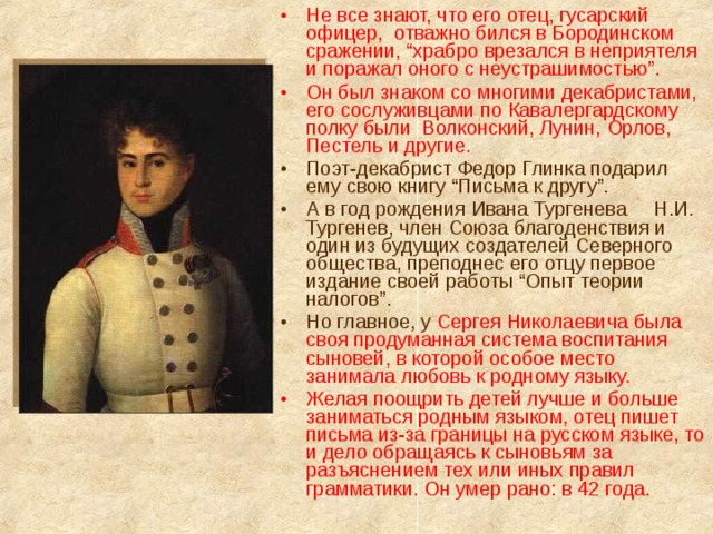 Не все знают, что его отец, гусарский офицер,  отважно бился в Бородинском сражении, “храбро врезался в неприятеля и поражал оного с неустрашимостью”. Он был знаком со многими декабристами, его сослуживцами по Кавалергардскому полку были  Волконский, Лунин, Орлов, Пестель и другие. Поэт-декабрист Федор Глинка подарил ему свою книгу “Письма к другу”. А в год рождения Ивана Тургенева Н.И. Тургенев, член Союза благоденствия и один из будущих создателей Северного общества, преподнес его отцу первое издание своей работы “Опыт теории налогов”. Но главное, у Сергея Николаевича была своя продуманная система воспитания сыновей, в которой особое место занимала любовь к родному языку. Желая поощрить детей лучше и больше заниматься родным языком, отец пишет письма из-за границы на русском языке, то и дело обращаясь к сыновьям за разъяснением тех или иных правил грамматики. Он умер рано: в 42 года. 