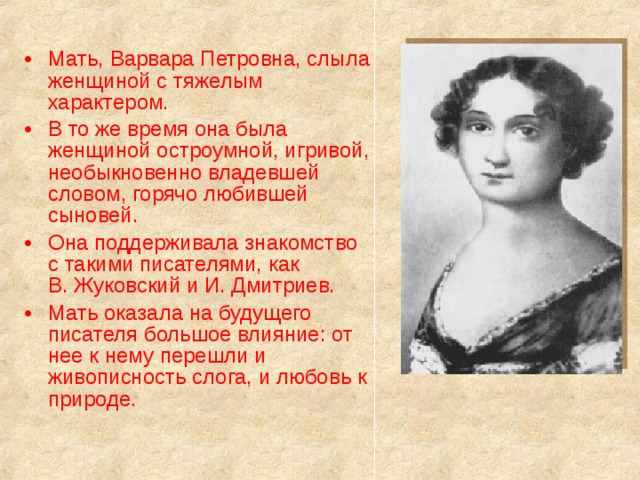 Мать, Варвара Петровна, слыла женщиной с тяжелым характером. В то же время она была женщиной остроумной, игривой, необыкновенно владевшей словом, горячо любившей сыновей.  Она поддерживала знакомство с такими писателями, как В. Жуковский и И. Дмитриев. Мать оказала на будущего писателя большое влияние: от нее к нему перешли и живописность слога, и любовь к природе.   