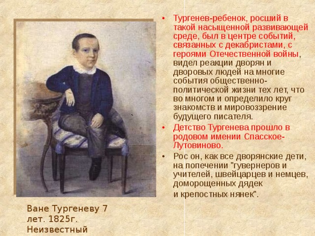 Тургенев-ребенок, росший в такой насыщенной развивающей среде, был в центре событий, связанных с декабристами, с героями Отечественной войны , видел реакции дворян и дворовых людей на многие события общественно-политической жизни тех лет, что во многом и определило круг знакомств и мировоззрение будущего писателя. Детство Тургенева прошло в родовом имении Спасское-Лутовиново. Рос он, как все дворянские дети, на попечении 