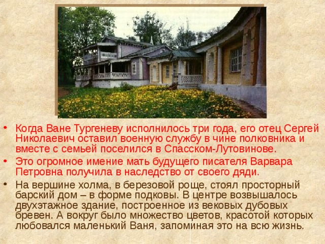 Когда Ване Тургеневу исполнилось три года, его отец Сергей Николаевич оставил военную службу в чине полковника и вместе с семьей поселился в Спасском-Лутовинове. Это огромное имение мать будущего писателя Варвара Петровна получила в наследство от своего дяди. На вершине холма, в березовой роще, стоял просторный барский дом – в форме подковы. В центре возвышалось двухэтажное здание, построенное из вековых дубовых бревен. А вокруг было множество цветов, красотой которых любовался маленький Ваня, запоминая это на всю жизнь. 