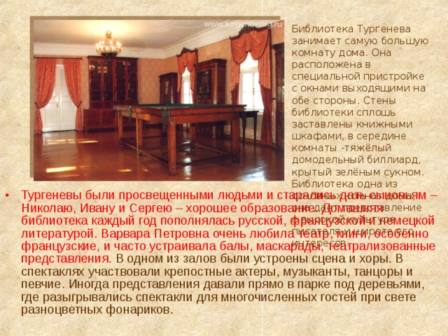 Библиотека Тургенева занимает самую большую комнату дома. Она расположена в специальной пристройке с окнами выходящими на обе стороны. Стены библиотеки сплошь заставлены книжными шкафами, в середине комнаты -тяжёлый домодельный биллиард, крытый зелёным сукном. Библиотека одна из основных комнат дома, она дает представление о высокой культуре писателя и широте его интересов. Тургеневы были просвещенными людьми и старались дать сыновьям – Николаю, Ивану и Сергею – хорошее образование. Домашняя библиотека каждый год пополнялась русской, французской и немецкой литературой. Варвара Петровна очень любила театр, книги, особенно французские, и часто устраивала балы, маскарады, театрализованные представления. В одном из залов были устроены сцена и хоры. В спектаклях участвовали крепостные актеры, музыканты, танцоры и певчие. Иногда представления давали прямо в парке под деревьями, где разыгрывались спектакли для многочисленных гостей при свете разноцветных фонариков. 