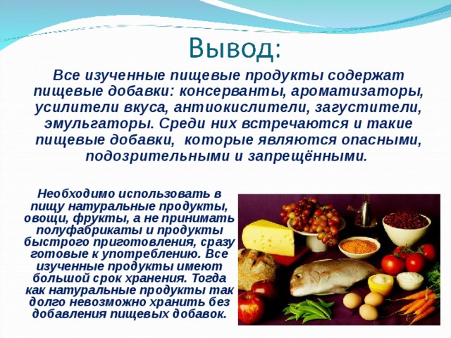 Все изученные пищевые продукты содержат пищевые добавки: консерванты, ароматизаторы, усилители вкуса, антиокислители, загустители, эмульгаторы. Среди них встречаются и такие пищевые добавки, которые являются опасными, подозрительными и запрещёнными. Необходимо использовать в пищу натуральные продукты, овощи, фрукты, а не принимать полуфабрикаты и продукты быстрого приготовления, сразу готовые к употреблению. Все изученные продукты имеют большой срок хранения. Тогда как натуральные продукты так долго невозможно хранить без добавления пищевых добавок. 