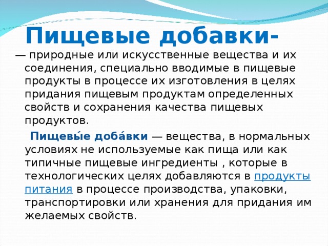 Пищевые добавки- — природные или искусственные вещества и их соединения, специально вводимые в пищевые продукты в процессе их изготовления в целях придания пищевым продуктам определенных свойств и сохранения качества пищевых продуктов.  Пищевы́е доба́вки  — вещества, в нормальных условиях не используемые как пища или как типичные пищевые ингредиенты , которые в технологических целях добавляются в продукты питания  в процессе производства, упаковки, транспортировки или хранения для придания им желаемых свойств. 