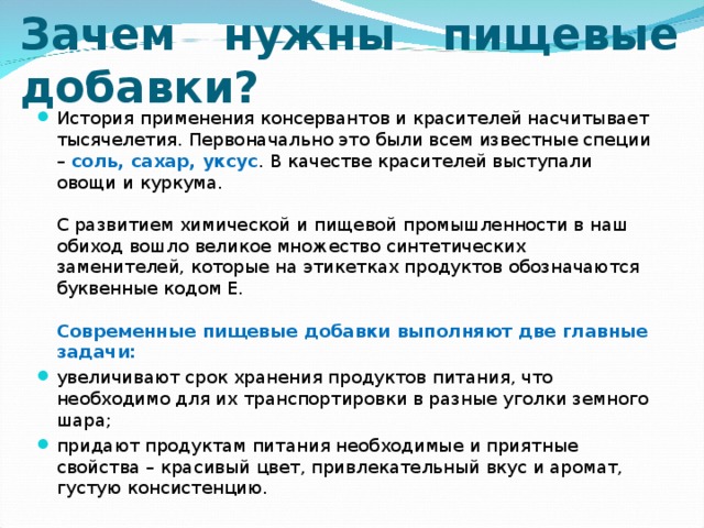     Зачем нужны пищевые добавки?   История применения консервантов и красителей насчитывает тысячелетия. Первоначально это были всем известные специи – соль, сахар, уксус . В качестве красителей выступали овощи и куркума.   С развитием химической и пищевой промышленности в наш обиход вошло великое множество синтетических заменителей, которые на этикетках продуктов обозначаются буквенные кодом Е.   Современные пищевые добавки выполняют две главные задачи: увеличивают срок хранения продуктов питания, что необходимо для их транспортировки в разные уголки земного шара; придают продуктам питания необходимые и приятные свойства – красивый цвет, привлекательный вкус и аромат, густую консистенцию.  