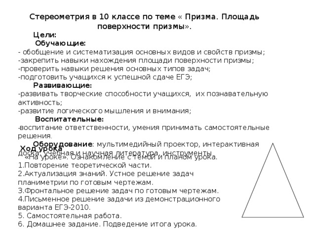 Стереометрия в 10 классе по теме « Призма. Площадь поверхности призмы».  Цели:  Обучающие: - обобщение и систематизация основных видов и свойств призмы; -закрепить навыки нахождения площади поверхности призмы; -проверить навыки решения основных типов задач; -подготовить учащихся к успешной сдаче ЕГЭ;  Развивающие : -развивать творческие способности учащихся, их познавательную активность; -развитие логического мышления и внимания;  Воспитательные : - воспитание ответственности, умения принимать самостоятельные решения .  Оборудование : мультимедийный проектор, интерактивная доска, учебная и научная литература, инструменты  Ход урока  «На уроке». Ознакомление с темой и планом урока. 1.Повторение теоретической части. 2.Актуализация знаний. Устное решение задач планиметрии по готовым чертежам. 3.Фронтальное решение задач по готовым чертежам. 4.Письменное решение задачи из демонстрационного варианта ЕГЭ-2010. 5. Самостоятельная работа. 6. Домашнее задание. Подведение итога урока. 
