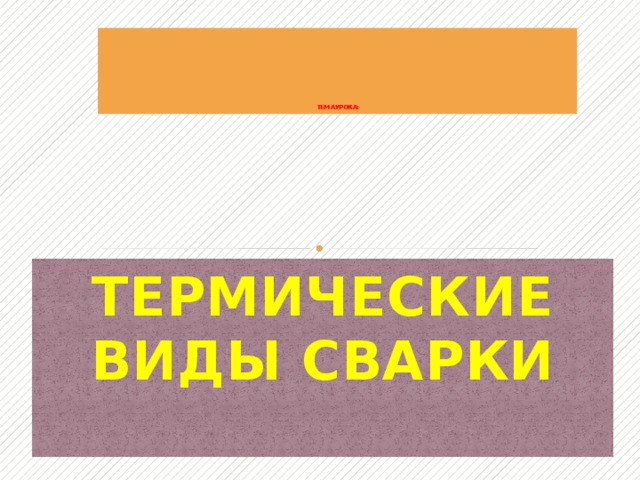              ТЕМА УРОКА: ТЕРМИЧЕСКИЕ ВИДЫ СВАРКИ   