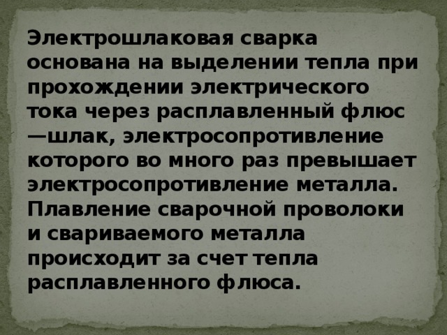 Электрошлаковая сварка основана на выделении тепла при прохождении электрического тока через расплавленный флюс—шлак, электросопротивление которого во много раз превышает электросопротивление металла. Плавление сварочной проволоки и свариваемого металла происходит за счет тепла расплавленного флюса.   