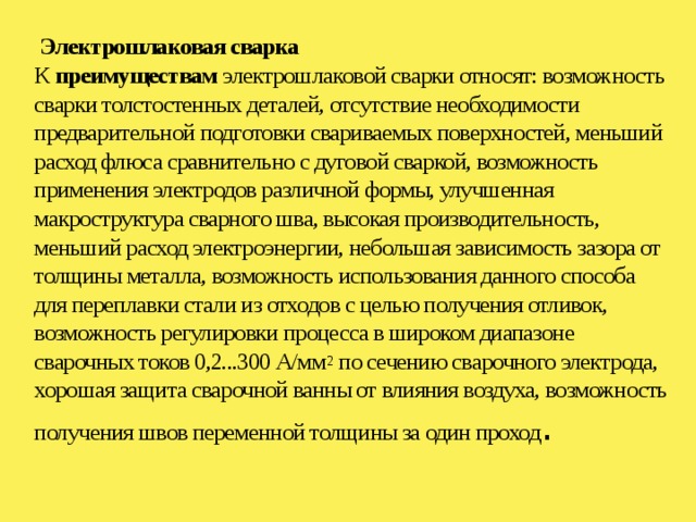  Электрошлаковая сварка  К преимуществам электрошлаковой сварки относят: возможность сварки толстостенных деталей, отсутствие необходимости предварительной подготовки свариваемых поверхностей, меньший расход флюса сравнительно с дуговой сваркой, возможность применения электродов различной формы, улучшенная макроструктура сварного шва, высокая производительность, меньший расход электроэнергии, небольшая зависимость зазора от толщины металла, возможность использования данного способа для переплавки стали из отходов с целью получения отливок, возможность регулировки процесса в широком диапазоне сварочных токов 0,2...300 А/мм 2 по сечению сварочного электрода, хорошая защита сварочной ванны от влияния воздуха, возможность получения швов переменной толщины за один проход .   