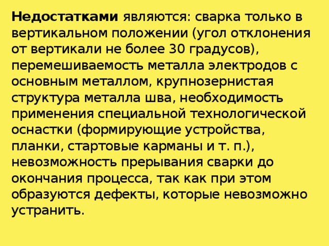 Недостатками являются: сварка только в вертикальном положении (угол отклонения от вертикали не более 30 градусов), перемешиваемость металла электродов с основным металлом, крупнозернистая структура металла шва, необходимость применения специальной технологической оснастки (формирующие устройства, планки, стартовые карманы и т. п.), невозможность прерывания сварки до окончания процесса, так как при этом образуются дефекты, которые невозможно устранить.   