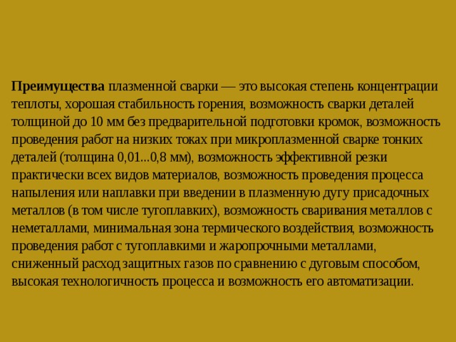    Преимущества плазменной сварки — это высокая степень концентрации теплоты, хорошая стабильность горения, возможность сварки деталей толщиной до 10 мм без предварительной подготовки кромок, возможность проведения работ на низких токах при микроплазменной сварке тонких деталей (толщина 0,01...0,8 мм), возможность эффективной резки практически всех видов материалов, возможность проведения процесса напыления или наплавки при введении в плазменную дугу присадочных металлов (в том числе тугоплавких), возможность сваривания металлов с неметаллами, минимальная зона термического воздействия, возможность проведения работ с тугоплавкими и жаропрочными металлами, сниженный расход защитных газов по сравнению с дуговым способом, высокая технологичность процесса и возможность его автоматизации.    
