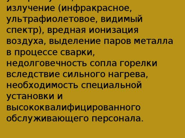 К недостаткам плазменного способа относятся высокочастотный шум с ультразвуком, оптическое излучение (инфракрасное, ультрафиолетовое, видимый спектр), вредная ионизация воздуха, выделение паров металла в процессе сварки, недолговечность сопла горелки вследствие сильного нагрева, необходимость специальной установки и высококвалифицированного обслуживающего персонала.   
