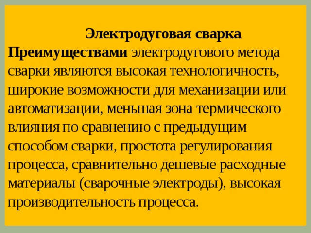 Электродуговая сварка  Преимуществами электродугового метода сварки являются высокая технологичность, широкие возможности для механизации или автоматизации, меньшая зона термического влияния по сравнению с предыдущим способом сварки, простота регулирования процесса, сравнительно дешевые расходные материалы (сварочные электроды), высокая производительность процесса.   