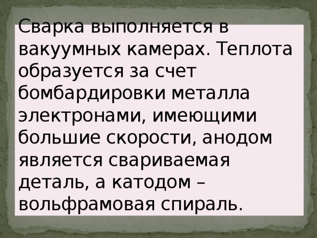 Сварка выполняется в вакуумных камерах. Теплота образуется за счет бомбардировки металла электронами, имеющими большие скорости, анодом является свариваемая деталь, а катодом – вольфрамовая спираль. 