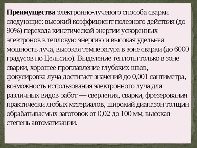 Преимущества электронно-лучевого способа сварки следующие: высокий коэффициент полезного действия (до 90%) перехода кинетической энергии ускоренных электронов в тепловую энергию и высокая удельная мощность луча, высокая температура в зоне сварки (до 6000 градусов по Цельсию). Выделение теплоты только в зоне сварки, хорошее проплавление глубоких швов, фокусировка луча достигает значений до 0,001 сантиметра, возможность использования электронного луча для различных видов работ — сверления, сварки, фрезерования практически любых материалов, широкий диапазон толщин обрабатываемых заготовок от 0,02 до 100 мм, высокая степень автоматизации.    