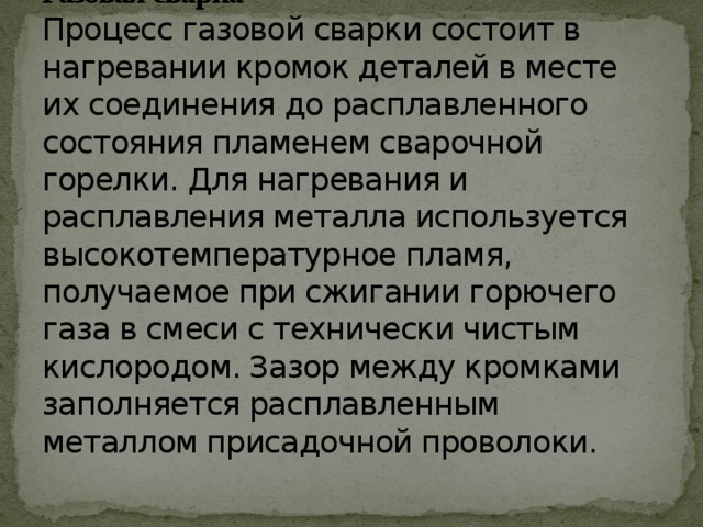 Газовая сварка  Процесс газовой сварки состоит в нагревании кромок деталей в месте их соединения до расплавленного состояния пламенем сварочной горелки. Для нагревания и расплавления металла используется высокотемпературное пламя, получаемое при сжигании горючего газа в смеси с технически чистым кислородом. Зазор между кромками заполняется расплавленным металлом присадочной проволоки.   