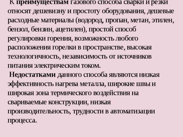   К преимуществам газового способа сварки и резки относят дешевизну и простоту оборудования, дешевые расходные материалы (водород, пропан, метан, этилен, бензол, бензин, ацетилен), простой способ регулировки горения, возможность любого расположения горелки в пространстве, высокая технологичность, независимость от источников питания электрическим током.  Недостатками данного способа являются низкая эффективность нагрева металла, широкие швы и широкая зона термического воздействия на свариваемые конструкции, низкая производительность, трудности в автоматизации процесса.   