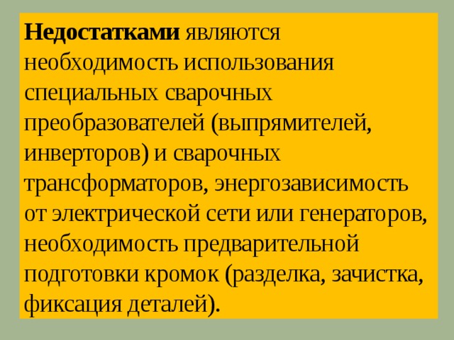 Недостатками являются необходимость использования специальных сварочных преобразователей (выпрямителей, инверторов) и сварочных трансформаторов, энергозависимость от электрической сети или генераторов, необходимость предварительной подготовки кромок (разделка, зачистка, фиксация деталей). 